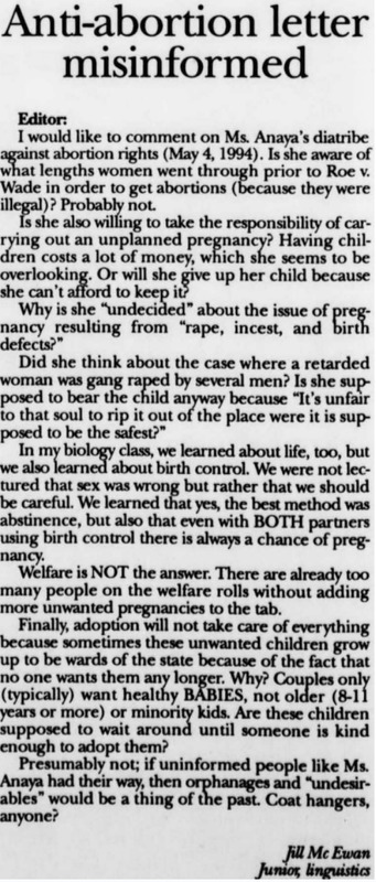 Opinion piece in response to response to May 4, 1994
Questioning how the other opinion piece was undecided on issues of rape and incest, etc.
Claims previous piece is misinformed.